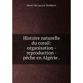 

Книга Histoire naturelle du corail: organisation - reproduction - pêche en Algérie.