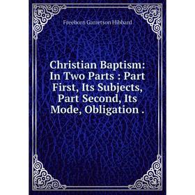 

Книга Christian Baptism: In Two Parts: Part First, Its Subjects, Part Second, Its Mode, Obligation.