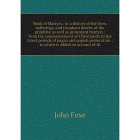 

Книга Book of Martyrs: or a history of the lives, sufferings, and triuphant deaths of the primitive as well as protestant martyrs