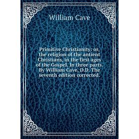 

Книга Primitive Christianity: or, the religion of the antient Christians, in the first ages of the Gospel. In three parts. By William Cave, D. D. The