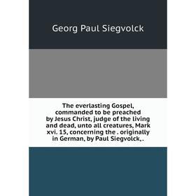 

Книга The everlasting Gospel, commanded to be preached by Jesus Christ, judge of the living and dead, unto all creatures, Mark xvi. 15, concerning the