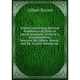 

Книга Letters concerning the true foundation of virtue or moral goodness, wrote in a correspondence between Mr Gilbert Burnet, and Mr Francis Hutcheso