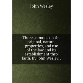 

Книга Three sermons on the original, nature, properties, and use of the law and its establishment thro' faith. By John Wesley,.