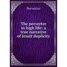 

Книга The perverter in high life: a true narrative of Jesuit duplicity