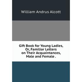 

Книга Gift Book for Young Ladies, Or, Familiar Letters on Their Acquaintances, Male and Female.