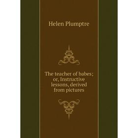 

Книга The teacher of babes; or, Instructive lessons, derived from pictures