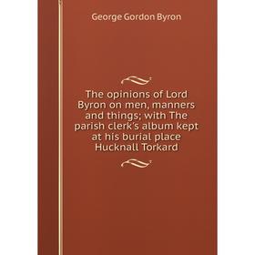 

Книга The opinions of Lord Byron on men, manners and thingswith The parish clerk's album kept at his burial place Hucknall Torkard
