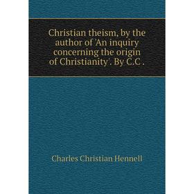 

Книга Christian theism, by the author of 'An inquiry concerning the origin of Christianity'. By C. C.