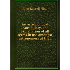 

Книга An astronomical vocabulary, an explanation of all terms in use amongst astronomers at the.