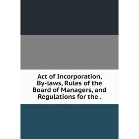 

Книга Act of Incorporation, By-laws, Rules of the Board of Managers, and Regulations for the.
