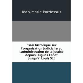 

Книга Essai historique sur l'organisation judiciaire et l'administration de la justice depuis Hugues Capet jusqu'à Louis XII