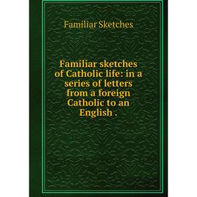 

Книга Familiar sketches of Catholic life: in a series of letters from a foreign Catholic to an English.