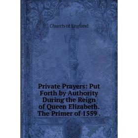 

Книга Private Prayers: Put Forth by Authority During the Reign of Queen Elizabeth. The Primer of 1559.