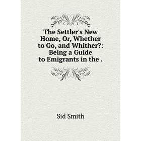 

Книга The Settler's New Home, Or, Whether to Go, and Whither: Being a Guide to Emigrants in the.