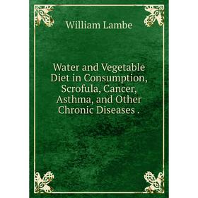 

Книга Water and Vegetable Diet in Consumption, Scrofula, Cancer, Asthma, and Other Chronic Diseases.