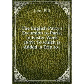 

Книга The English Party's Excursion to Paris, in Easter Week 1849: To which is Added, a Trip to.