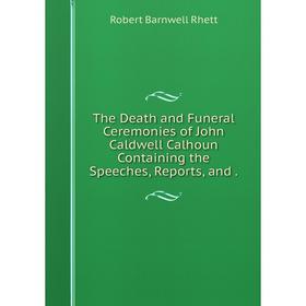 

Книга The Death and Funeral Ceremonies of John Caldwell Calhoun Containing the Speeches, Reports, and.