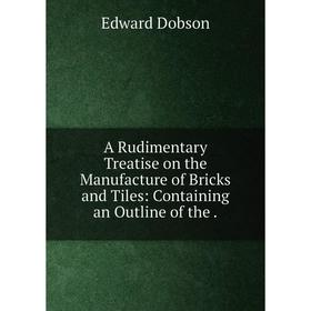 

Книга A Rudimentary Treatise on the Manufacture of Bricks and Tiles: Containing an Outline of the.