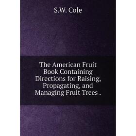 

Книга The American Fruit Book Containing Directions for Raising, Propagating, and Managing Fruit Trees.