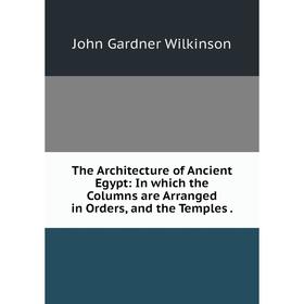 

Книга The Architecture of Ancient Egypt: In which the Columns are Arranged in Orders, and the Temples.