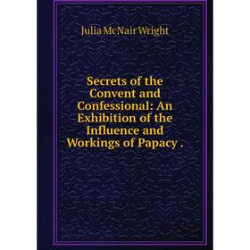 

Книга Secrets of the Convent and Confessional: An Exhibition of the Influence and Workings of Papacy.
