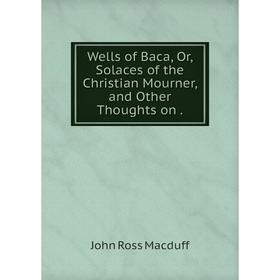 

Книга Wells of Baca, Or, Solaces of the Christian Mourner, and Other Thoughts on.