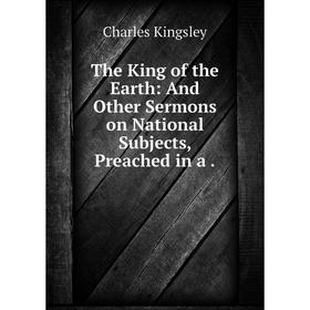 

Книга The King of the Earth: And Other Sermons on National Subjects, Preached in a.