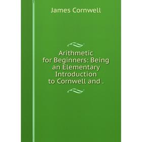 

Книга Arithmetic for Beginners: Being an Elementary Introduction to Cornwell and.