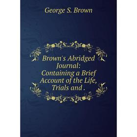 

Книга Brown's Abridged Journal: Containing a Brief Account of the Life, Trials and.