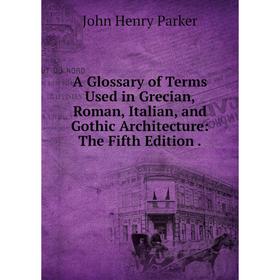 

Книга A Glossary of Terms Used in Grecian, Roman, Italian, and Gothic Architecture: The Fifth Edition.