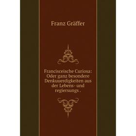 

Книга Francisceische Curiosa: Oder ganz besondere Denkuuerdigkeiten aus der Lebens- und regiersungs.