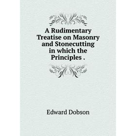 

Книга A Rudimentary Treatise on Masonry and Stonecutting in which the Principles.