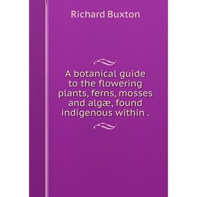 

Книга A botanical guide to the flowering plants, ferns, mosses and algæ, found indigenous within.