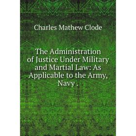

Книга The Administration of Justice Under Military and Martial Law: As Applicable to the Army, Navy.