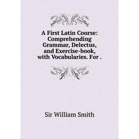 

Книга A First Latin Course: Comprehending Grammar, Delectus, and Exercise-book, with Vocabularies. For.