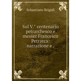 

Книга Sul V. ° centenario petrarchesco e messer Francesco Petrarca: narrazione e.