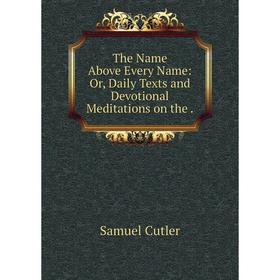 

Книга The Name Above Every Name: Or, Daily Texts and Devotional Meditations on the.
