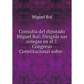 

Книга Consulta del diputado Miguel Rul: Dirigida sus colegas en el 7. Congreso Constitucional sobre.