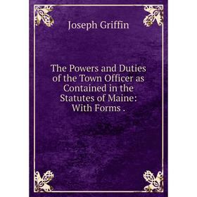 

Книга The Powers and Duties of the Town Officer as Contained in the Statutes of Maine: With Forms.
