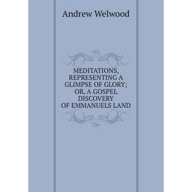 

Книга MEDITATIONS, REPRESENTING A GLIMPSE OF GLORY; OR, A GOSPEL DISCOVERY OF EMMANUELS LAND