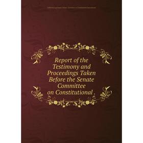 

Книга Report of the Testimony and Proceedings Taken Before the Senate Committee on Constitutional.