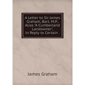 

Книга A Letter to Sir James Graham, Bart. M. P., Alias A Cumberland Landowner, in Reply to Certain.