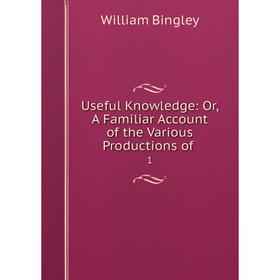

Книга Useful Knowledge: Or, A Familiar Account of the Various Productions of. 1