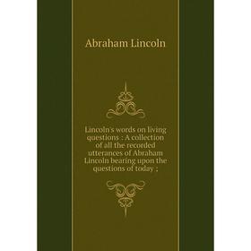 

Книга Lincoln's words on living questions: A collection of all the Record ed utterances of Abraham Lincoln bearing upon the questions of today