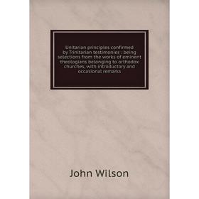 

Книга Unitarian principles confirmed by Trinitarian testimonies: being selections from the works of eminent theologians belonging to orthodox churches