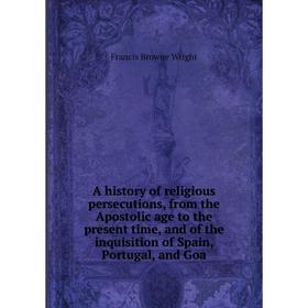 

Книга A history of religious persecutions, from the Apostolic age to the present time, and of the inquisition of Spain, Portugal, and Goa