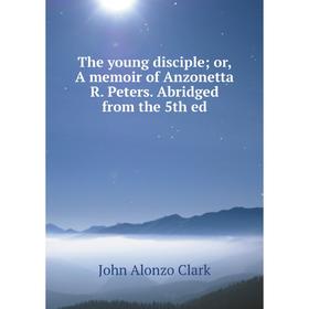 

Книга The young disciple; or, A memoir of Anzonetta R. Peters. Abridged from the 5th ed