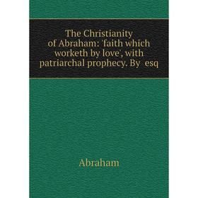 

Книга The Christianity of Abraham: 'faith which worketh by love', with patriarchal prophecy. By esq
