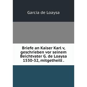 

Книга Briefe an Kaiser Karl v, geschrieben vor seinem Beichtvater G. de Loaysa 1530-32, mitgetheilt.