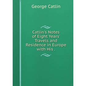 

Книга Catlin's Notes of Eight Years' Travels and Residence in Europe with His.